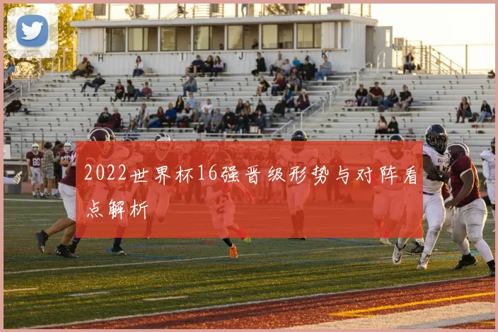 2022世界杯16强晋级形势与对阵看点解析
