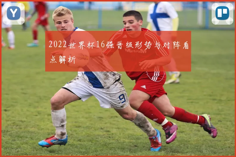 2022世界杯16强晋级形势与对阵看点解析