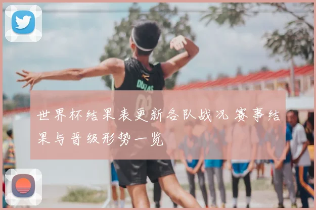 世界杯结果表更新各队战况 赛事结果与晋级形势一览