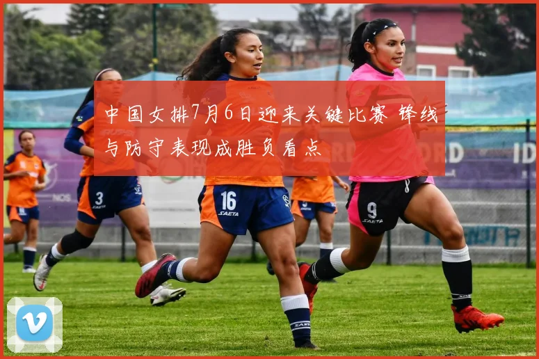 中国女排7月6日迎来关键比赛 锋线与防守表现成胜负看点