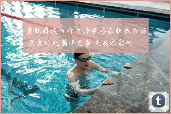 曼联再谈传奇主帅弗格森执教经历 深度对比巅峰巴萨技战术影响