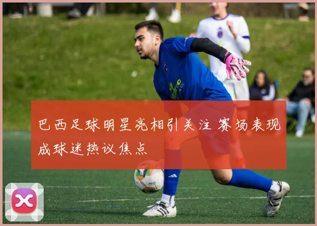 巴西足球明星亮相引关注 赛场表现成球迷热议焦点