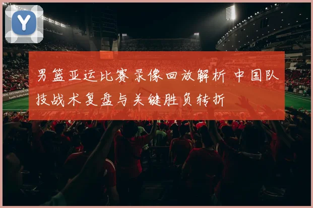 男篮亚运比赛录像回放解析 中国队技战术复盘与关键胜负转折