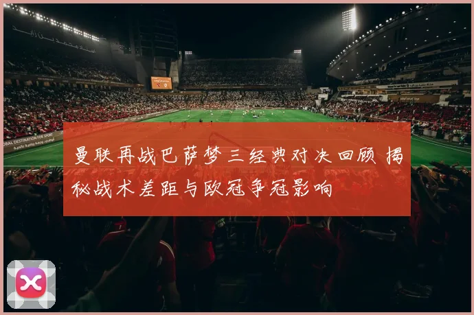 曼联再战巴萨梦三经典对决回顾 揭秘战术差距与欧冠争冠影响