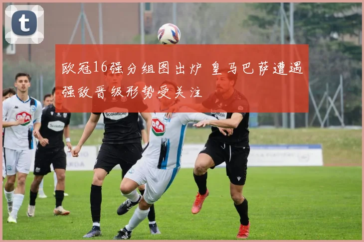 欧冠16强分组图出炉 皇马巴萨遭遇强敌晋级形势受关注