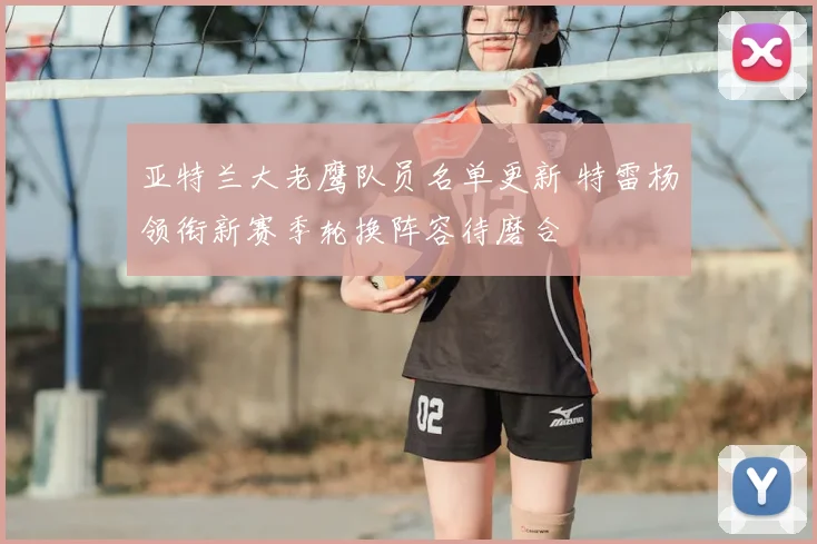 亚特兰大老鹰队员名单更新 特雷杨领衔新赛季轮换阵容待磨合