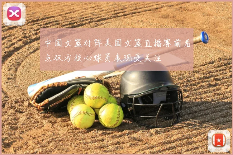中国女篮对阵美国女篮直播赛前看点双方核心球员表现受关注