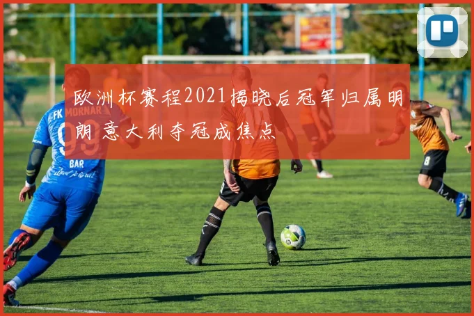 欧洲杯赛程2021揭晓后冠军归属明朗 意大利夺冠成焦点