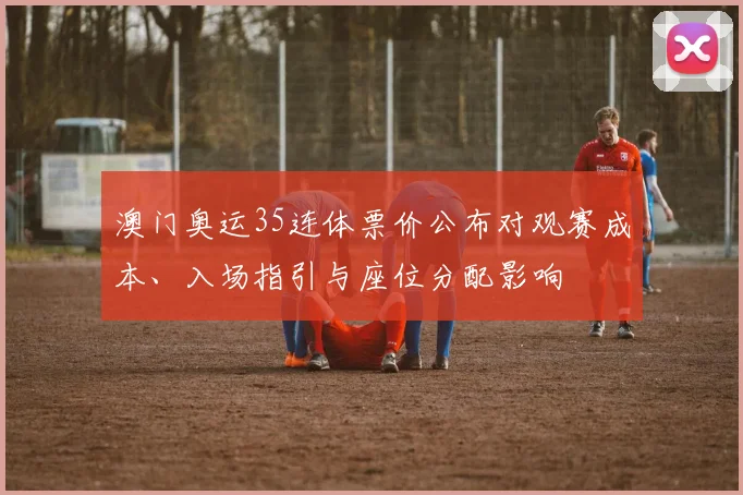 澳门奥运35连体票价公布对观赛成本、入场指引与座位分配影响