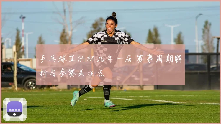 乒乓球亚洲杯几年一届 赛事周期解析与参赛关注点