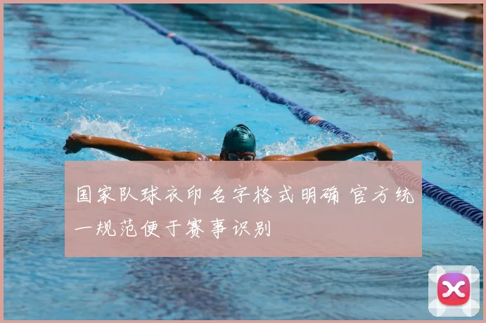 国家队球衣印名字格式明确 官方统一规范便于赛事识别