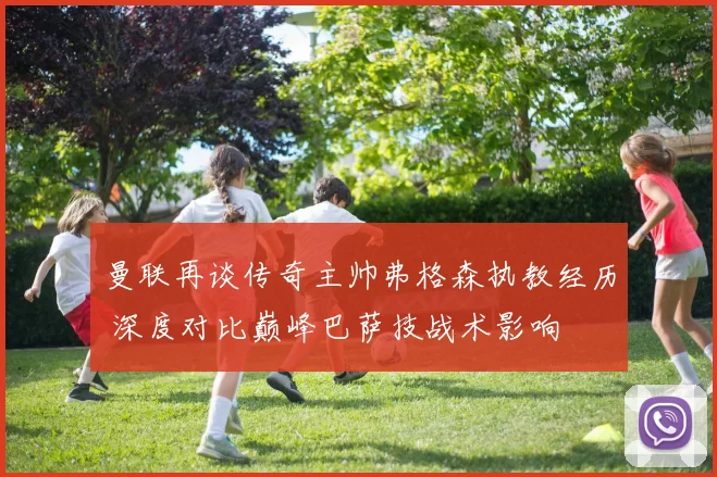 曼联再谈传奇主帅弗格森执教经历 深度对比巅峰巴萨技战术影响
