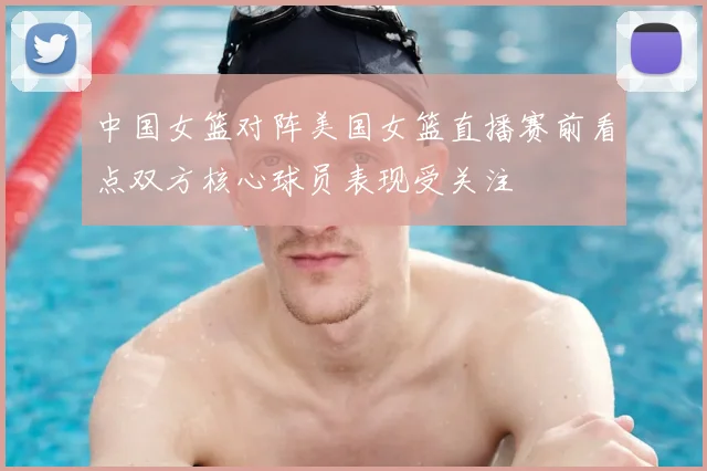 中国女篮对阵美国女篮直播赛前看点双方核心球员表现受关注