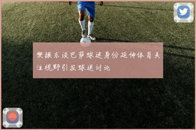 樊振东谈巴萨球迷身份延伸体育关注视野引发球迷讨论