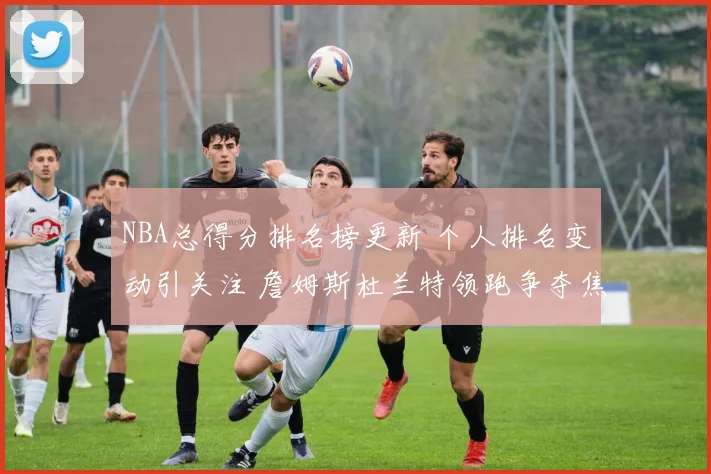 NBA总得分排名榜更新 个人排名变动引关注 詹姆斯杜兰特领跑争夺焦点