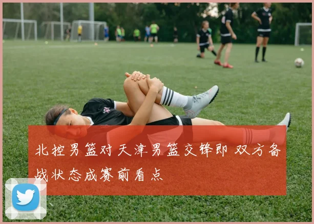 北控男篮对天津男篮交锋即 双方备战状态成赛前看点