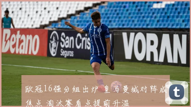 欧冠16强分组出炉 皇马曼城对阵成焦点 淘汰赛看点提前升温