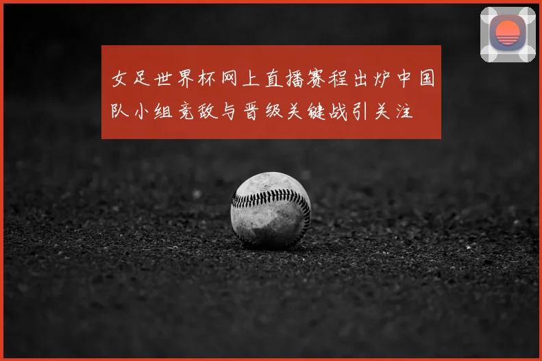 女足世界杯网上直播赛程出炉中国队小组竞敌与晋级关键战引关注