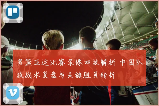男篮亚运比赛录像回放解析 中国队技战术复盘与关键胜负转折