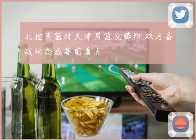 北控男篮对天津男篮交锋即 双方备战状态成赛前看点