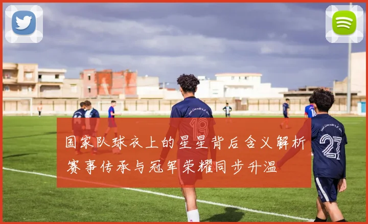 国家队球衣上的星星背后含义解析 赛事传承与冠军荣耀同步升温