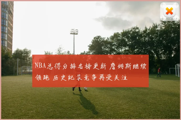 NBA总得分排名榜更新 詹姆斯继续领跑 历史纪录竞争再受关注