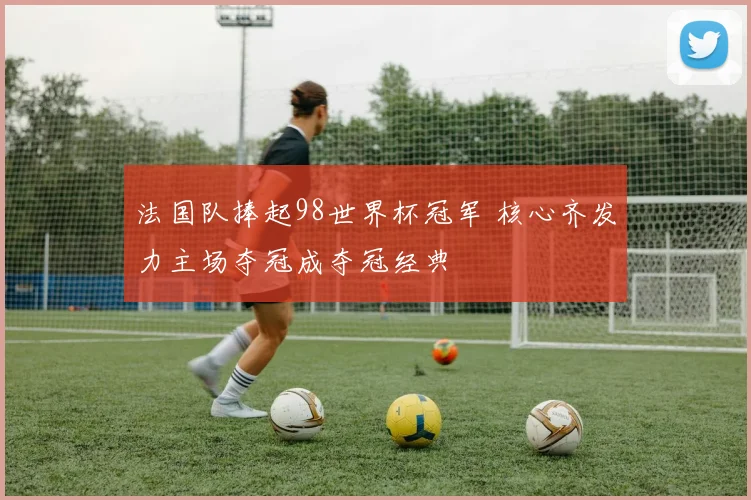 法国队捧起98世界杯冠军 核心齐发力主场夺冠成夺冠经典