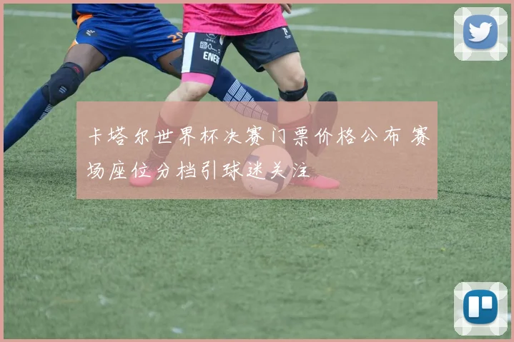 卡塔尔世界杯决赛门票价格公布 赛场座位分档引球迷关注