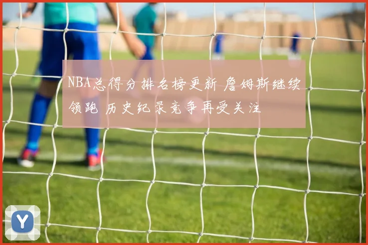 NBA总得分排名榜更新 詹姆斯继续领跑 历史纪录竞争再受关注